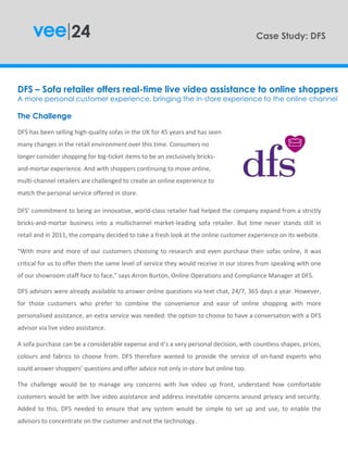 DFS – Sofa retailer offers real-time live video assistance to online shoppers
A more personal customer experience, bringing the in-store experience to the online channel
DFS’ commitment to being an innovative, world-class retailer had helped the company expand from a strictly
bricks-and-mortar business into a multichannel market-leading sofa retailer. But time never stands still in
retail and in 2011, the company decided to take a fresh look at the online customer experience on its website.
Case Study: DFS
The Challenge
DFS has been selling high-quality sofas in the UK for 45 years and has seen
many changes in the retail environment over this time. Consumers no
longer consider shopping for big-ticket items to be an exclusively bricks-
and-mortar experience. And with shoppers continuing to move online,
multi-channel retailers are challenged to create an online experience to
match the personal service offered in store.
“With more and more of our customers choosing to research and even purchase their sofas online, it was
critical for us to offer them the same level of service they would receive in our stores from speaking with one
of our showroom staff face to face,” says Arron Burton, Online Operations and Compliance Manager at DFS.
A sofa purchase can be a considerable expense and it’s a very personal decision, with countless shapes, prices,
colours and fabrics to choose from. DFS therefore wanted to provide the service of on-hand experts who
could answer shoppers’ questions and offer advice not only in-store but online too.
The challenge would be to manage any concerns with live video up front, understand how comfortable
customers would be with live video assistance and address inevitable concerns around privacy and security.
Added to this, DFS needed to ensure that any system would be simple to set up and use, to enable the
advisors to concentrate on the customer and not the technology.
DFS advisors were already available to answer online questions via text chat, 24/7, 365 days a year. However,
for those customers who prefer to combine the convenience and ease of online shopping with more
personalised assistance, an extra service was needed: the option to choose to have a conversation with a DFS
advisor via live video assistance.
 