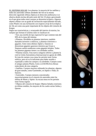 EL SISTEMA SOLAR: Los planetas, la mayoría de los satélites y
todos los asteroides orbitan alrededor del Sol en la misma
dirección siguiendo órbitas elípticas en dirección antihoraria si se
observa desde encima del polo norte del Sol. El plano aproximado
en el que giran todos estos cuerpos se denomina eclíptica. Algunos
objetos orbitan con un grado de inclinación especialmente elevado,
como Plutón con una inclinación con respecto al eje de la eclíptica
de 18o así como una parte importante de los objetos del cinturón de
Kuiper.
Según sus características, y avanzando del interior al exterior, los
cuerpos que forman el sistema solar se clasifican en:
• Sol, una estrella de tipo espectral G2 que contiene más del
99% de la masa del sistema.
• Planetas. Divididos en planetas interiores, también
llamados terrestres o telúricos, y planetas exteriores o
gigantes. Entre estos últimos Júpiter y Saturno se
denominan gigantes gaseosos mientras que Urano y
Neptuno suelen nombrarse como gigantes helados. Todos
los planetas gigantes tienen a su alrededor anillos.
• Planetas enanos. Esta nueva categoría inferior a planeta la
creó la Unión Astronómica Internacional en agosto de 2006.
Se trata de cuerpos cuya masa les permite tener forma
esférica, pero no es la suficiente para haber atraído o
expulsado a todos los cuerpos a su alrededor. Cuerpos como
el antiguo planeta Plutón, Ceres o (136199) Eris (Xena)
están dentro de esta categoría.
• Satélites. Cuerpos mayores orbitando los planetas, algunos
de gran tamaño, como Ganímedes, en Júpiter o Titán, en
Saturno.
• Asteroides. Cuerpos menores concentrados
mayoritariamente en el cinturón de asteroides entre las
órbitas de Marte y Júpiter. Su escasa masa no les permite
tener forma regular.
• Objetos del cinturón de Kuiper. Objetos helados exteriores
en órbitas estables, los mayores de los cuales serían Sedna y
Quaoar.
 