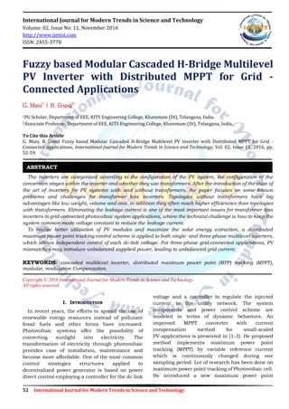 52 International Journal for Modern Trends in Science and Technology
International Journal for Modern Trends in Science and Technology
Volume: 02, Issue No: 11, November 2016
http://www.ijmtst.com
ISSN: 2455-3778
Fuzzy based Modular Cascaded H-Bridge Multilevel
PV Inverter with Distributed MPPT for Grid -
Connected Applications
G. Mani1
| B. Gopal2
1PG Scholar, Department of EEE, KITS Engineering College, Khammam (Dt), Telangana, India.
2Associate Professor, Department of EEE, KITS Engineering College, Khammam (Dt), Telangana, India.
To Cite this Article
G. Mani, B. Gopal Fuzzy based Modular Cascaded H-Bridge Multilevel PV Inverter with Distributed MPPT for Grid -
Connected Applications, International Journal for Modern Trends in Science and Technology, Vol. 02, Issue 11, 2016, pp.
52-59.
The inverters are categorized according to the configuration of the PV system, the configuration of the
conversion stages within the inverter and whether they use transformers. After the introduction of the state of
the art of inverters for PV systems with and without transformers, the paper focuses on some known
problems and challenges for transformer less inverters. Topologies without transformers have big
advantages like low weight, volume and cost. In addition they often reach higher efficiencies than topologies
with transformers. Eliminating the leakage current is one of the most important issues for transformer less
inverters in grid-connected photovoltaic system applications, where the technical challenge is how to keep the
system common-mode voltage constant to reduce the leakage current.
To realize better utilization of PV modules and maximize the solar energy extraction, a distributed
maximum power point tracking control scheme is applied to both single- and three-phase multilevel inverters,
which allows independent control of each dc-link voltage. For three-phase grid-connected applications, PV
mismatches may introduce unbalanced supplied power, leading to unbalanced grid current.
KEYWORDS: cascaded multilevel inverter, distributed maximum power point (MPP) tracking (MPPT),
modular, modulation Compensation.
Copyright © 2016 International Journal for Modern Trends in Science and Technology
All rights reserved.
I. INTRODUCTION
In recent years, the efforts to spread the use of
renewable energy resources instead of pollutant
fossil fuels and other forms have increased.
Photovoltaic systems offer the possibility of
converting sunlight into electricity. The
transformation of electricity through photovoltaic
provides case of installation, maintenance and
become more affordable. One of the most common
control strategies structures applied to
decentralized power generator is based on power
direct control employing a controller for the dc link
voltage and a controller to regulate the injected
current to the utility network. The system
components and power control scheme are
modeled in terms of dynamic behaviors. An
improved MPPT converter with current
compensation method for small-scaled
PV-applications is presented in [1-3]. He proposed
method implements maximum power point
tracking (MPPT) by variable reference current
which is continuously changed during one
sampling period. Lot of research has been done on
maximum power point tracking of Photovoltaic cell.
He introduced a new maximum power point
ABSTRACT
 