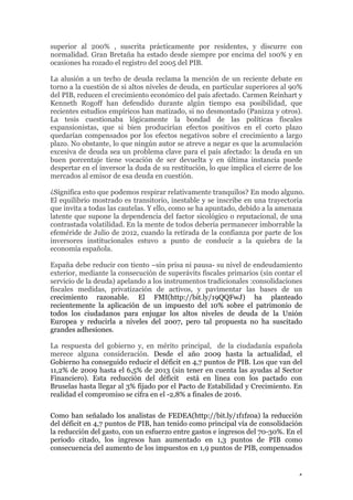 superior al 200% , suscrita prácticamente por residentes, y discurre con
normalidad. Gran Bretaña ha estado desde siempre por encima del 100% y en
ocasiones ha rozado el registro del 2005 del PIB.
La alusión a un techo de deuda reclama la mención de un reciente debate en
torno a la cuestión de si altos niveles de deuda, en particular superiores al 90%
del PIB, reducen el crecimiento económico del país afectado. Carmen Reinhart y
Kenneth Rogoff han defendido durante algún tiempo esa posibilidad, que
recientes estudios empíricos han matizado, si no desmontado (Panizza y otros).
La tesis cuestionaba lógicamente la bondad de las políticas fiscales
expansionistas, que si bien producirían efectos positivos en el corto plazo
quedarían compensados por los efectos negativos sobre el crecimiento a largo
plazo. No obstante, lo que ningún autor se atreve a negar es que la acumulación
excesiva de deuda sea un problema clave para el país afectado: la deuda en un
buen porcentaje tiene vocación de ser devuelta y en última instancia puede
despertar en el inversor la duda de su restitución, lo que implica el cierre de los
mercados al emisor de esa deuda en cuestión.
¿Significa esto que podemos respirar relativamente tranquilos? En modo alguno.
El equilibrio mostrado es transitorio, inestable y se inscribe en una trayectoria
que invita a todas las cautelas. Y ello, como se ha apuntado, debido a la amenaza
latente que supone la dependencia del factor sicológico o reputacional, de una
contrastada volatilidad. En la mente de todos debería permanecer imborrable la
efeméride de Julio de 2012, cuando la retirada de la confianza por parte de los
inversores institucionales estuvo a punto de conducir a la quiebra de la
economía española.
España debe reducir con tiento –sin prisa ni pausa- su nivel de endeudamiento
exterior, mediante la consecución de superávits fiscales primarios (sin contar el
servicio de la deuda) apelando a los instrumentos tradicionales :consolidaciones
fiscales medidas, privatización de activos, y pavimentar las bases de un
crecimiento razonable. El FMI(http://bit.ly/19QQFwJ) ha planteado
recientemente la aplicación de un impuesto del 10% sobre el patrimonio de
todos los ciudadanos para enjugar los altos niveles de deuda de la Unión
Europea y reducirla a niveles del 2007, pero tal propuesta no ha suscitado
grandes adhesiones.
La respuesta del gobierno y, en mérito principal, de la ciudadanía española
merece alguna consideración. Desde el año 2009 hasta la actualidad, el
Gobierno ha conseguido reducir el déficit en 4,7 puntos de PIB. Los que van del
11,2% de 2009 hasta el 6,5% de 2013 (sin tener en cuenta las ayudas al Sector
Financiero). Esta reducción del déficit está en línea con los pactado con
Bruselas hasta llegar al 3% fijado por el Pacto de Estabilidad y Crecimiento. En
realidad el compromiso se cifra en el -2,8% a finales de 2016.
Como han señalado los analistas de FEDEA(http://bit.ly/1f1fz0a) la reducción
del déficit en 4,7 puntos de PIB, han tenido como principal vía de consolidación
la reducción del gasto, con un esfuerzo entre gastos e ingresos del 70-30%. En el
periodo citado, los ingresos han aumentado en 1,3 puntos de PIB como
consecuencia del aumento de los impuestos en 1,9 puntos de PIB, compensados

4

 
