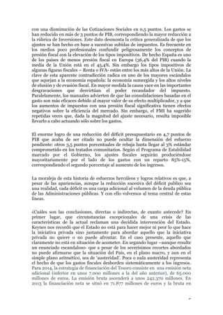 con una disminución de las Cotizaciones Sociales en 0,5 puntos. Los gastos se
han reducido en más de 3 puntos de PIB, correspondiendo la mayor reducción a
la rúbrica de Inversiones. Este dato desmonta la crítica generalizada de que los
ajustes se han hecho en base a sucesivas subidas de impuestos. Es frecuente en
los medios poco profesionales confundir peligrosamente los conceptos de
presión fiscal con la elevación de los tipos impositivos. De hecho España es uno
de los países de menos presión fiscal en Europa (36,4% del PIB) cuando la
media de la Unión está en el 45,4%. Sin embargo los tipos impositivos de
algunas figuras fiscales – Renta o IVA- están entre los más altos de la Unión. La
clave de esta aparente contradicción radica en uno de los mayores escándalos
que aquejan a la economía española: la economía sumergida y los altos niveles
de elusión y de evasión fiscal. En mayor medida la causa yace en las importantes
desgravaciones que desvirtúan el poder recaudador del impuesto.
Paralelamente, los manuales advierten de que las consolidaciones basadas en el
gasto son más eficaces debido al mayor valor de su efecto multiplicador, y a que
los aumentos de impuestos con una presión fiscal significativa tienen efectos
negativos sobre la eficiencia del mercado. Sin embargo, el FMI ha sugerido
repetidas veces que, dada la magnitud del ajuste necesario, resulta imposible
llevarlo a cabo actuando sólo sobre los gastos.
El enorme logro de una reducción del déficit presupuestario en 4,7 puntos de
PIB que acaba de ser citado no puede ocultar la dimensión del esfuerzo
pendiente: otros 3,5 puntos porcentuales de rebaja hasta llegar al 3% estándar
comprometido en los tratados comunitarios. Según el Programa de Estabilidad
marcado por el Gobierno, los ajustes fiscales seguirán produciéndose
mayoritariamente por el lado de los gastos con un reparto 85%-15%,
correspondiendo el segundo porcentaje al aumento de los ingresos.
La moraleja de esta historia de esfuerzos hercúleos y logros relativos es que, a
pesar de las apariencias, aunque la reducción sucesiva del déficit publico sea
una realidad, cada déficit es una carga adicional al volumen de la deuda pública
de las Administraciones públicas. Y con ello volvemos al tema central de estas
líneas.
¿Cuáles son las conclusiones, directas o indirectas, de cuanto antecede? En
primer lugar, que circunstancias excepcionales de una crisis de las
características de la actual reclaman una decidida intervención del Estado.
Keynes nos recordó que el Estado no está para hacer mejor ni peor lo que hace
la iniciativa privada sino justamente para abordar aquello que la iniciativa
privada no quiere o no puede afrontar. En el caso presente, aquello que
claramente no está en situación de acometer. En segundo lugar –aunque resulte
un enunciado escandaloso- que a pesar de los severísimos recortes abordados
no puede afirmarse que la situación del País, en el plano macro, y aun en el
simple plano aritmético, sea de ‘austeridad’. Poca o nula austeridad representa
el hecho de que los gastos fiscales desborden sistemáticamente a los ingresos.
Para 2014, la estrategia de financiación del Tesoro consiste en una emisión neta
adicional (inferior en unos 7.000 millones a la del año anterior), de 65.000
millones de euros. La emisión bruta ascenderá a unos 242.370 millones. En
2013 la financiación neta se situó en 71.877 millones de euros y la bruta en
5

 