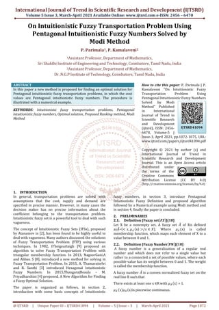 International Journal of Trend in Scientific Research and Development
Volume 5 Issue 3, March-April
@ IJTSRD | Unique Paper ID – IJTSRD41094
On Intuitionistic Fuzzy Transportation Problem
Pentagonal Intuitionistic Fuzzy Numbers Solved by
1Assistant
Sri Shakthi Institute of Engineering and Technology
2Assistant Professor,
Dr. N.G.P Institute of Technology
ABSTRACT
In this paper a new method is proposed for finding an optimal
Pentagonal intuitionistic fuzzy transportation problems, in which the cost
values are Pentagonal intuitionistic fuzzy numbers. The procedure is
illustrated with a numerical example.
KEYWORDS: Intuitionistic fuzzy transportation problems,
intuitionistic fuzzy numbers, Optimal solution, Proposed Ranking method, Modi
Method
1. INTRODUCTION
In general, transportation problems are solved with
assumptions that the cost, supply and demand are
specified in precise manner. However, in many cases the
decision maker has no precise information about the
coefficient belonging to the transportation problem.
Intuitionistic fuzzy set is a powerful tool to deal with such
vagueness.
The concept of Intuitionistic Fuzzy Sets (IFSs), pr
by Atanassov in [2], has been found to be highly useful to
deal with vagueness. Many authors discussed the solutions
of Fuzzy Transportation Problem (FTP) using various
techniques. In 1982, O’heigeartaigh [9] proposed an
algorithm to solve Fuzzy Transportation Problem with
triangular membership function. In 2013, NagoorGani.A
and Abbas. S [8], introduced a new method for solving in
Fuzzy Transportation Problem. In 2015, A. Thamaraiselvi
and R. Santhi [3] introduced Hexagonal Intuitionistic
Fuzzy Numbers. In 2015,ThangarajBeaula
Priyadharshini [4] proposed. A New Algorithm for Finding
a Fuzzy Optimal Solution.
The paper is organized as follows, in section 2,
introduction with some basic concepts of Intuitionistic
International Journal of Trend in Scientific Research and Development
April 2021 Available Online: www.ijtsrd.com e
41094 | Volume – 5 | Issue – 3 | March-April
On Intuitionistic Fuzzy Transportation Problem
Pentagonal Intuitionistic Fuzzy Numbers Solved by
Modi Method
P. Parimala1, P. Kamalaveni2
Assistant Professor, Department of Mathematics,
Sri Shakthi Institute of Engineering and Technology, Coimbatore, Tamil
Assistant Professor, Department of Mathematics,
Dr. N.G.P Institute of Technology, Coimbatore, Tamil Nadu, India
In this paper a new method is proposed for finding an optimal solution for
Pentagonal intuitionistic fuzzy transportation problems, in which the cost
values are Pentagonal intuitionistic fuzzy numbers. The procedure is
Intuitionistic fuzzy transportation problems, Pentagonal
intuitionistic fuzzy numbers, Optimal solution, Proposed Ranking method, Modi
How to cite this paper
Kamalaveni "On Intuitionistic Fuzzy
Transportation Problem Using
Pentagonal Intuitionistic Fuzzy Numbers
Solved by Modi
Method" Published
in International
Journal of Trend in
Scientific Research
and Development
(ijtsrd), ISSN: 2456
6470, Volume
Issue-3, April 2021, pp.1072
www.ijtsrd.com/papers/ijtsrd41094.pdf
Copyright © 20
International Journal of Trend in
Scientific Research and Development
Journal. This is an Open Access article
distributed under
the terms of the
Creative Commons
Attribution License
(http://creativecommons
In general, transportation problems are solved with
assumptions that the cost, supply and demand are
However, in many cases the
decision maker has no precise information about the
coefficient belonging to the transportation problem.
Intuitionistic fuzzy set is a powerful tool to deal with such
The concept of Intuitionistic Fuzzy Sets (IFSs), proposed
by Atanassov in [2], has been found to be highly useful to
deal with vagueness. Many authors discussed the solutions
of Fuzzy Transportation Problem (FTP) using various
techniques. In 1982, O’heigeartaigh [9] proposed an
nsportation Problem with
triangular membership function. In 2013, NagoorGani.A
and Abbas. S [8], introduced a new method for solving in
A. Thamaraiselvi
introduced Hexagonal Intuitionistic
ThangarajBeaula – M.
Priyadharshini [4] proposed. A New Algorithm for Finding
The paper is organized as follows, in section 2,
introduction with some basic concepts of Intuitionistic
fuzzy numbers, in section 3, int
Intuitionistic Fuzzy Definition and proposed algorithm
followed by a Numerical example using Modi method and
in section 4, finally the paper is concluded.
2. PRELIMINARIES
2.1. Definition (Fuzzy set
Let X be a nonempty set. A fuzzy set
as ̅= , 	 x / ∈ . Where
membership function, which maps each element of X to a
value between 0 and 1.
2.2. Definition (Fuzzy Number
A fuzzy number is a generalization of a regular real
number and which does not refer to a single value but
rather to a connected a set of possible values, where each
possible value has its weight between 0 and 1. The weight
is called the membership functio
A fuzzy number ̅ is a convex normalized fuzzy set on the
real line R such that
There exists at least one x ∈R with
	 x 	 x is piecewise continuous.
International Journal of Trend in Scientific Research and Development (IJTSRD)
e-ISSN: 2456 – 6470
April 2021 Page 1072
On Intuitionistic Fuzzy Transportation Problem Using
Pentagonal Intuitionistic Fuzzy Numbers Solved by
Coimbatore, Tamil Nadu, India
Nadu, India
How to cite this paper: P. Parimala | P.
Kamalaveni "On Intuitionistic Fuzzy
Transportation Problem Using
Pentagonal Intuitionistic Fuzzy Numbers
Solved by Modi
Method" Published
in International
Journal of Trend in
Scientific Research
and Development
(ijtsrd), ISSN: 2456-
olume-5 |
3, April 2021, pp.1072-1075, URL:
www.ijtsrd.com/papers/ijtsrd41094.pdf
Copyright © 2021 by author (s) and
International Journal of Trend in
Scientific Research and Development
This is an Open Access article
distributed under
the terms of the
Creative Commons
Attribution License (CC BY 4.0)
//creativecommons.org/licenses/by/4.0)
fuzzy numbers, in section 3, introduce Pentagonal
Intuitionistic Fuzzy Definition and proposed algorithm
followed by a Numerical example using Modi method and
in section 4, finally the paper is concluded.
Definition (Fuzzy set )[10]
Let X be a nonempty set. A fuzzy set ̅ of Xis defined
. Where 	(x) is called
membership function, which maps each element of X to a
Definition (Fuzzy Number )[10]
A fuzzy number is a generalization of a regular real
number and which does not refer to a single value but
rather to a connected a set of possible values, where each
possible value has its weight between 0 and 1. The weight
is called the membership function.
is a convex normalized fuzzy set on the
R with 	 x = 1.
is piecewise continuous.
IJTSRD41094
 