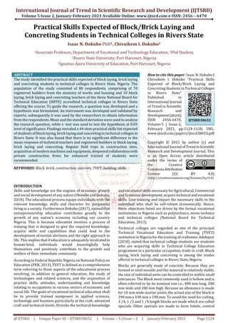 International Journal of Trend in Scientific Research and Development (IJTSRD)
Volume 5 Issue 2, January-February 2021 Available Online: www.ijtsrd.com e-ISSN: 2456 – 6470
@ IJTSRD | Unique Paper ID – IJTSRD38652 | Volume – 5 | Issue – 2 | January-February 2021 Page 1124
Practical Skills Expected of Block/Brick Laying and
Concreting Students in Technical Colleges in Rivers State
Isaac N. Dokubo PhD1, Chivuikem I. Dokubo2
1Associate Professor, Department of Vocational and Technology Education, 2Phd Student,
1Rivers State University, Port Harcourt, Nigeria
2Ignatius Ajuru University of Education, Port Harcourt, Nigeria
ABSTRACT
The study identified the practical skills expected of block laying, brick laying
and concreting students in technical colleges in Rivers State, Nigeria. The
population of the study consisted of 80 respondents, comprising of 70
registered builders from the ministry of works and housing and 10 block
laying, brick laying and concreting teachers of the three National Board for
Technical Education (NBTE) accredited technical colleges in Rivers State
offering the course. To guide the research, a question was developed and a
hypothesis was formulated. An instrument was developed and validated by
experts; subsequently it was used by the researchers to obtain information
from the respondents. Mean and the standard deviation were used to analyse
the research question, while t- test was used to test the hypothesis at 0.05
level of significance. Findings revealed a 44-item practical skills list expected
of students of block laying, brick laying and concreting in technical colleges in
Rivers State. It was also found that there is no significant difference in the
mean response of technical teachers and registered builders in block laying,
brick laying and concreting. Regular field trips to construction sites,
acquisition of modern machines and equipment, deepenedcollaborationwith
private construction firms for enhanced trained of students were
recommended.
KEYWORDS: Block, brick, construction, concrete, TVET, building, skills
How to cite this paper: Isaac N. Dokubo |
Chivuikem I. Dokubo "Practical Skills
Expected of Block/Brick Laying and
Concreting Students in Technical Colleges
in Rivers State"
Published in
International Journal
of Trend in Scientific
Research and
Development(ijtsrd),
ISSN: 2456-6470,
Volume-5 | Issue-2,
February 2021, pp.1124-1128, URL:
www.ijtsrd.com/papers/ijtsrd38652.pdf
Copyright © 2021 by author (s) and
International Journal ofTrendinScientific
Research and Development Journal. This
is an Open Access article distributed
under the terms of
the Creative
CommonsAttribution
License (CC BY 4.0)
(http://creativecommons.org/licenses/by/4.0)
INTRODUCTION
Skills and knowledge are the engines of economic growth
and social development of any nation (Okwelle and Dokubo,
2018). The educational process equips individuals with the
relevant knowledge, skills and character for purposeful
living in a society. Furthermore Dokubo (2017), opined that
entrepreneurship education contributes greatly to the
growth of any nation’s economy including our country
Nigeria. This is because education involves a process of
training that is designed to give the required knowledge,
acquire skills and capabilities that could lead to the
development of mental alertness and the right approach to
life. This implies that if education is adequately inculcated in
human-kind, individuals would meaningfully help
themselves and positively contribute to the growth and
welfare of their immediate community
According to Federal Republic Nigeria on National Policy on
Education (FRN, 2013), TVET is defined as a comprehensive
term referring to those aspects of the educational process
involving, in addition to general education, the study of
technologies and related sciences, and the acquisition of
practice skills, attitudes, understanding and knowledge
relating to occupations in various sectors of economic and
social life. The goals of vocational-technical education shall
be to provide trained manpower in applied sciences,
technology and business particularly at the craft, advanced
craft and technical levels. Provide the technical knowledge
and vocational skills necessary for Agricultural, Commercial
and Economicdevelopment, acquiretechnical andvocational
skills. Give training and impart the necessary skills to the
individual who shall be self-reliant economically. Hence,
these objectives listed are drives by the formal vocational
institutions in Nigeria such as polytechnics, mono technics
and technical colleges (National Board for Technical
Education, 2013).
Technical colleges are regarded as one of the principal
Technical Vocational Education and Training (TVET)
institution in Nigeria for the training of craftsmen.Adebayor
(2010), stated that technical college students are students
who are acquiring skills in Technical College Education
programme in a particular occupation, trade or craft. Block
laying, brick laying and concreting is among the trades
offered in technical colleges in Rivers State, Nigeria.
Blocks are generally made of concrete. Because they are
formed in steel moulds and the material is relatively stable,
the size of individual units can be controlled to within small
tolerances. The Block most commonly used is hollow and is
often referred to by its nominal size i.e., 400 mm long, 200
mm wide and 200 mm high. Because an allowance is made
for 10 mm wide mortar joints, the actual size of the block is
390 mm x 190 mm x 190 mm. To avoid the need for cutting,
3 ⁄4, 1 ⁄2 and 1 ⁄4 length blocks are made which are called
specials. Other specials are made to form lintels, control
IJTSRD38652
 