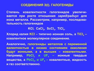 СОЕДИНЕНИЯ Э(I). ГАЛОГЕНИДЫ

Степень ковалентности галогенидов увеличи-
вается при росте отношения заряд/радиус для
иона металла. Рассмотрим, например, последова-
тельность галогенидов
             KCl, CaCl2, ScCl3, TiCl4.
Хлорид калия KCl – типично ионная соль, а TiCl4 –
ковалентное молекулярное соединение.
Аналогично, галогениды металлов с переменной
валентностью в низких состояниях окисления
будут ионными, а в высших – ковалентными.
Например, PbCl2 и UF4 – ионные твердые
вещества, а PbCl4, и UF6 – ковалентные, жидкость
и газ соответственно.
 