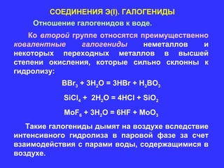 СОЕДИНЕНИЯ Э(I). ГАЛОГЕНИДЫ
    Отношение галогенидов к воде.
    Ко второй группе относятся преимущественно
ковалентные     галогениды      неметаллов   и
некоторых переходных металлов в высшей
степени окисления, которые сильно склонны к
гидролизу:
           BBr3 + 3H2O = 3HBr + H3BO3
            SiCl4 + 2H2O = 4HCl + SiO2
            MoF6 + 3H2O = 6HF + MoO3
   Такие галогениды дымят на воздухе вследствие
интенсивного гидролиза в паровой фазе за счет
взаимодействия с парами воды, содержащимися в
воздухе.
 