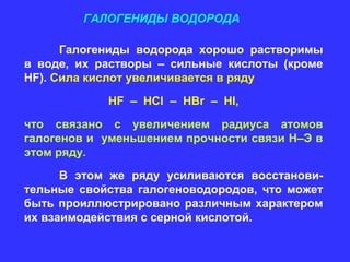 ГАЛОГЕНИДЫ ВОДОРОДА

      Галогениды водорода хорошо растворимы
в воде, их растворы – сильные кислоты (кроме
HF). Сила кислот увеличивается в ряду
            HF – HCl – HBr – HI,

что связано с увеличением радиуса атомов
галогенов и уменьшением прочности связи Н–Э в
этом ряду.
      В этом же ряду усиливаются восстанови-
тельные свойства галогеноводородов, что может
быть проиллюстрировано различным характером
их взаимодействия с серной кислотой.
 