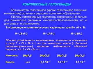 КОМПЛЕКСНЫЕ ГАЛОГЕНИДЫ
     Большинство галогенидов (кроме галогенидов типичных
неметаллов) склонны к реакциям комплексообразования.
     Причем галогенидные комплексы характерны не только
для d-металлов (типичных комплексообразователей), но и
для ряда s- и p-элементов.
 Так фторидные комплексы очень характерны для Be, Al и Si:

          M+12[BeF4]         M+13[AlF6]               M+12[SiF6]

 Обычно устойчивость галогенидных комплексов понижается
 в ряду F > Cl > Br > I, но для некоторых ионов (с большой
 деформируемостью)         металлов наблюдается   обратный
 порядок, т.е. F < Cl < Br < I:

 Комплекс       [HgF4]2-   [HgCl4]2–      [HgCl4]2–      [HgCl4]2–

 Кнест.           нет      8,5∙10–16      1,0∙10–21       1,5∙10–31
 