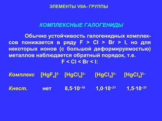 ЭЛЕМЕНТЫ VIIA- ГРУППЫ



           КОМПЛЕКСНЫЕ ГАЛОГЕНИДЫ

     Обычно устойчивость галогенидных комплек-
сов понижается в ряду F > Cl > Br > I, но для
некоторых ионов (с большой деформируемостью)
металлов наблюдается обратный порядок, т.е.
                 F < Cl < Br < I:

Комплекс   [HgF4]2- [HgCl4]2–   [HgCl4]2–   [HgCl4]2–

Кнест.     нет      8,5∙10–16   1,0∙10–21    1,5∙10–31
 