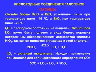 КИСЛОРОДНЫЕ СОЕДИНЕНИЯ ГАЛОГЕНОВ
                     ОКСИДЫ
Оксиды брома Br2O и BrO2 устойчивы лишь при
температуре ниже –40 0С, а BrO3 при температуре
ниже –70 0С.
I2O в свободном состоянии не выделен. Оксид иода
I2O5 может быть получен в виде белого порошка
осторожным обезвоживанием иодноватой кислоты
HIO3, так как он является ангидридом этой кислоты:
                     240 0C
             2HIO3            I 2 O 5 + H2 O

I2O5 – сильный окислитель. Находит применение
при анализе для количественного определения СО:
              5СО + I2O5 = I2O5 + 5СО2
 