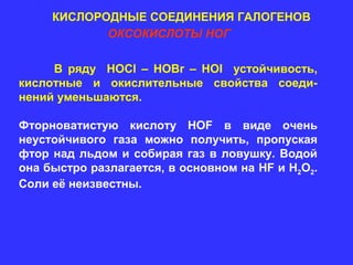 КИСЛОРОДНЫЕ СОЕДИНЕНИЯ ГАЛОГЕНОВ
            ОКСОКИСЛОТЫ НОГ

     В ряду HOCl – HOBr – HOI устойчивость,
кислотные и окислительные свойства соеди-
нений уменьшаются.

Фторноватистую кислоту HOF в виде очень
неустойчивого газа можно получить, пропуская
фтор над льдом и собирая газ в ловушку. Водой
она быстро разлагается, в основном на HF и H2O2.
Соли её неизвестны.
 