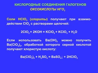 КИСЛОРОДНЫЕ СОЕДИНЕНИЯ ГАЛОГЕНОВ
           ОКСОКИСЛОТЫ НГО2


Соли HClO2 (хлориты) получают при взаимо-
действии ClO2 c растворами щелочей:

       2ClO2 + 2KOH = KClO2 + KClO3 + H2O

Если использовать Ва(ОН)2 можно получить
Ва(ClO2)2, обработкой которого серной кислотой
получают хлористую кислоту:

       Ва(ClO2)2 + H2SO4 = BaSO4↓ + 2HClO2
 
