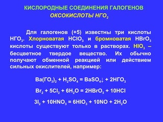 КИСЛОРОДНЫЕ СОЕДИНЕНИЯ ГАЛОГЕНОВ
           ОКСОКИСЛОТЫ НГО2


     Для галогенов (+5) известны три кислоты
НГО3. Хлорноватая HClO3 и бромноватая HBrO3
кислоты существуют только в растворах. HIO3 –
бесцветное твердое вещество. Их обычно
получают обменной реакцией или действием
сильных окислителей, например:

        Ва(ГO3)2 + H2SO4 = BaSO4↓ + 2HГO3

        Br2 + 5Cl2 + 6H2O = 2HBrO3 + 10HCl

       3I2 + 10HNO3 = 6HIO3 + 10NO + 2H2O
 
