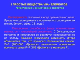 3 ПРОСТЫЕ ВЕЩЕСТВА VIIA- ЭЛЕМЕНТОВ
        Физические и химические свойства


   Растворимость галогенов в воде сравнительно мала.
Лучше они растворяются в органических растворителях
(спирт, бензол, эфир, СS2 и др.)
     Реакционная способность фтора исключительно
велика, он – сильнейший окислитель. С большинством
металлов и неметаллов он реагирует непосредственно
на холоду. Высокая химическая активность фтора
объясняется тем, что прочность большинства связей
Э–F (200÷600 кДж/моль) значительно превосходит
прочность связи F–F (159 кДж/моль) в молекуле F2.
 