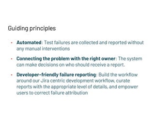 Guiding principles
• Automated: Test failures are collected and reported without
any manual interventions
• Connecting the problem with the right owner: The system
can make decisions on who should receive a report.
• Developer-friendly failure reporting: Build the workflow
around our Jira centric development workflow, curate
reports with the appropriate level of details, and empower
users to correct failure attribution
 
