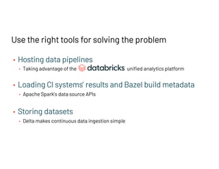 • Hosting data pipelines
• Taking advantage of the unified analytics platform
• Loading CI systems’ results and Bazel build metadata
• Apache Spark’s data source APIs
• Storing datasets
• Delta makes continuous data ingestion simple
Use the right tools for solving the problem
 