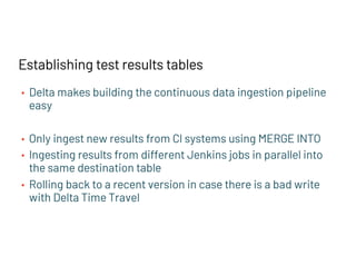 • Delta makes building the continuous data ingestion pipeline
easy
• Only ingest new results from CI systems using MERGE INTO
• Ingesting results from different Jenkins jobs in parallel into
the same destination table
• Rolling back to a recent version in case there is a bad write
with Delta Time Travel
Establishing test results tables
 