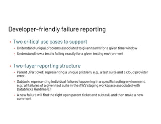 • Two critical use cases to support
• Understand unique problems associated to given teams for a given time window
• Understand how a test is failing exactly for a given testing environment
• Two-layer reporting structure
• Parent Jira ticket: representing a unique problem, e.g., a test suite and a cloud provider
error.
• Subtask: representing individual failures happening in a specific testing environment,
e.g., all failures of a given test suite in the AWS staging workspace associated with
Databricks Runtime 8.1
• A new failure will find the right open parent ticket and subtask, and then make a new
comment
Developer-friendly failure reporting
 