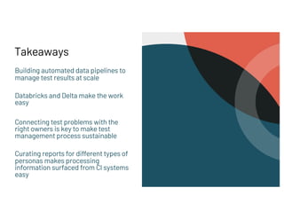 Takeaways
Building automated data pipelines to
manage test results at scale
Databricks and Delta make the work
easy
Connecting test problems with the
right owners is key to make test
management process sustainable
Curating reports for different types of
personas makes processing
information surfaced from CI systems
easy
 