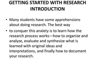 GETTING STARTED WITH RESEARCH
INTRODUCTION
• Many students have some apprehensions
about doing research. The best way
• to conquer this anxiety is to learn how the
research process works—how to organize and
analyze, evaluate and synthesize what is
learned with original ideas and
interpretations, and finally how to document
your research.

 