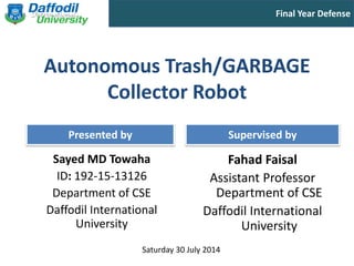 Final Year Defense
Presented by Supervised by
Saturday 30 July 2014
Autonomous Trash/GARBAGE
Collector Robot
Sayed MD Towaha
ID: 192-15-13126
Department of CSE
Daffodil International
University
Fahad Faisal
Assistant Professor
Department of CSE
Daffodil International
University
 