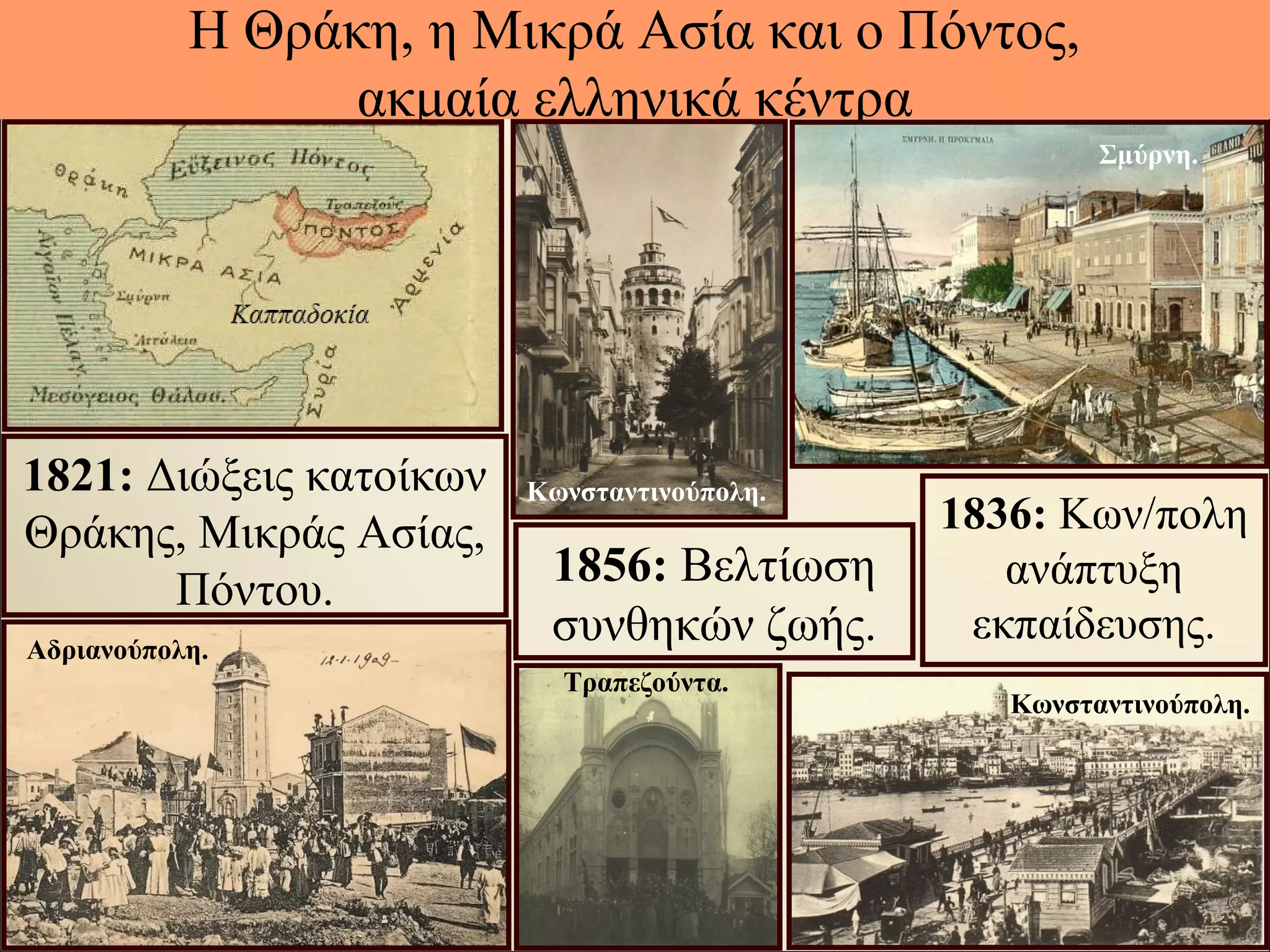 Η Θράκη, η Μικρά Ασία και ο Πόντος,
ακμαία ελληνικά κέντρα
1821: Διώξεις κατοίκων
Θράκης, Μικράς Ασίας,
Πόντου.
1856: Βελτίωση
συνθηκών ζωής.
1836: Κων/πολη
ανάπτυξη
εκπαίδευσης.
Κωνσταντινούπολη.
Κωνσταντινούπολη.
Αδριανούπολη.
Τραπεζούντα.
Σμύρνη.
 