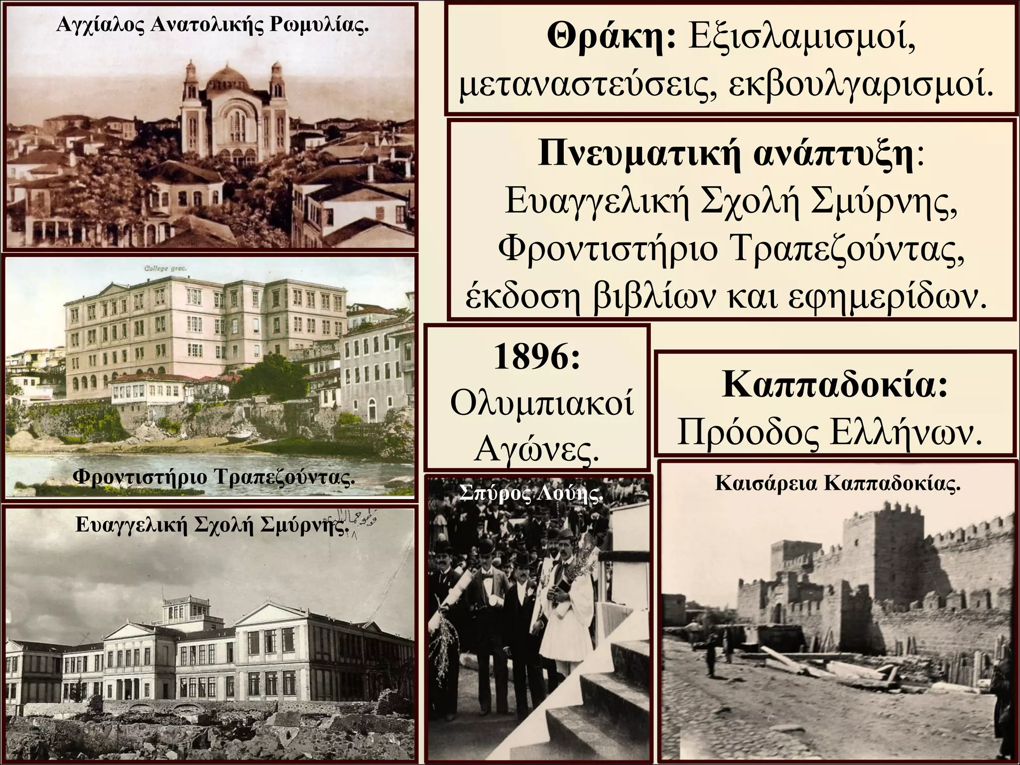 Θράκη: Εξισλαμισμοί,
μεταναστεύσεις, εκβουλγαρισμοί.
Πνευματική ανάπτυξη:
Ευαγγελική Σχολή Σμύρνης,
Φροντιστήριο Τραπεζούντας,
έκδοση βιβλίων και εφημερίδων.
Καππαδοκία:
Πρόοδος Ελλήνων.
Φροντιστήριο Τραπεζούντας.
Ευαγγελική Σχολή Σμύρνης.
Αγχίαλος Ανατολικής Ρωμυλίας.
Καισάρεια Καππαδοκίας.
1896:
Ολυμπιακοί
Αγώνες.
Σπύρος Λούης.
 