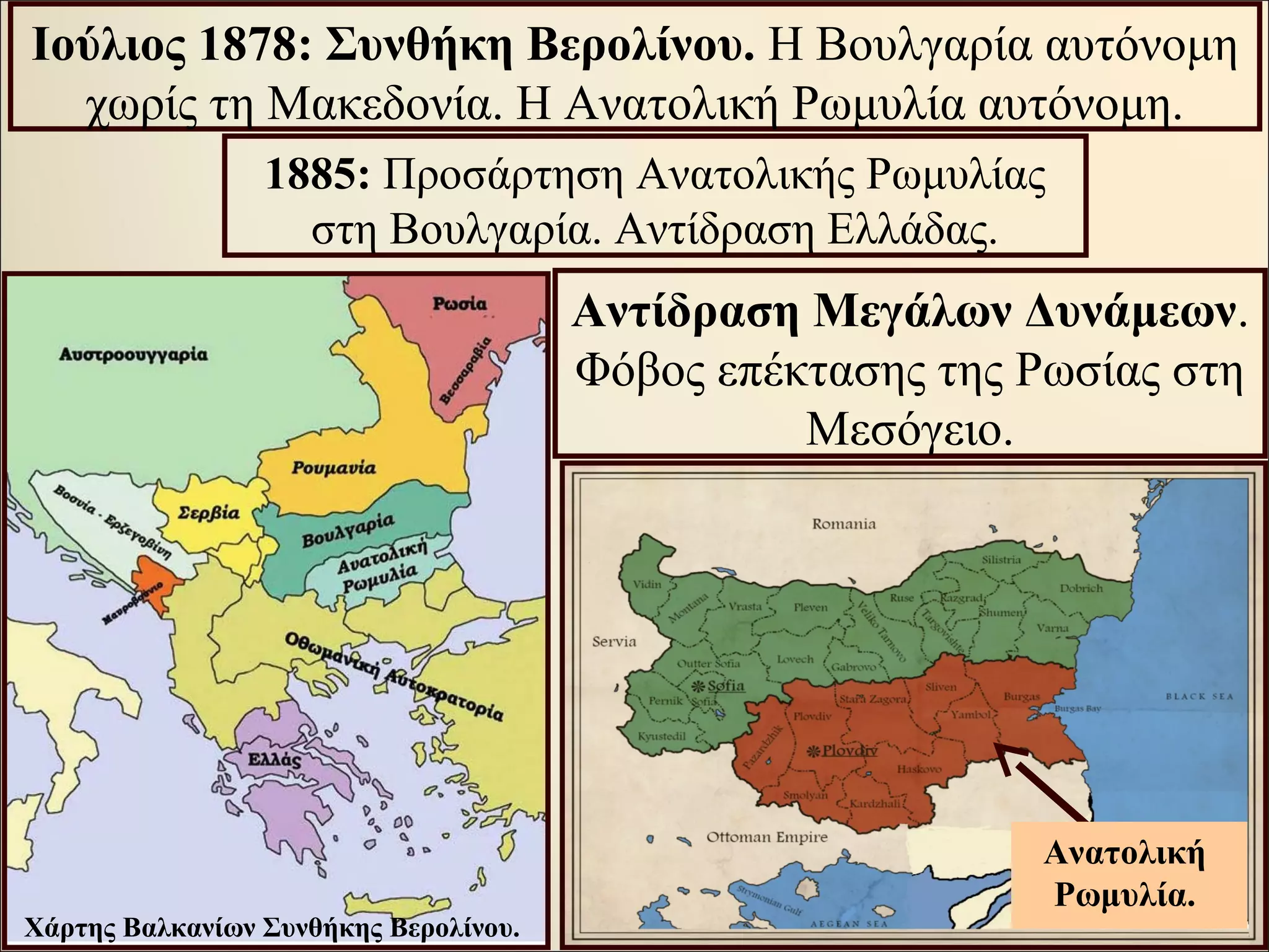 Αντίδραση Μεγάλων Δυνάμεων.
Φόβος επέκτασης της Ρωσίας στη
Μεσόγειο.
Ιούλιος 1878: Συνθήκη Βερολίνου. Η Βουλγαρία αυτόνομη
χωρίς τη Μακεδονία. Η Ανατολική Ρωμυλία αυτόνομη.
1885: Προσάρτηση Ανατολικής Ρωμυλίας
στη Βουλγαρία. Αντίδραση Ελλάδας.
Χάρτης Βαλκανίων Συνθήκης Βερολίνου.
Ανατολική
Ρωμυλία.
 
