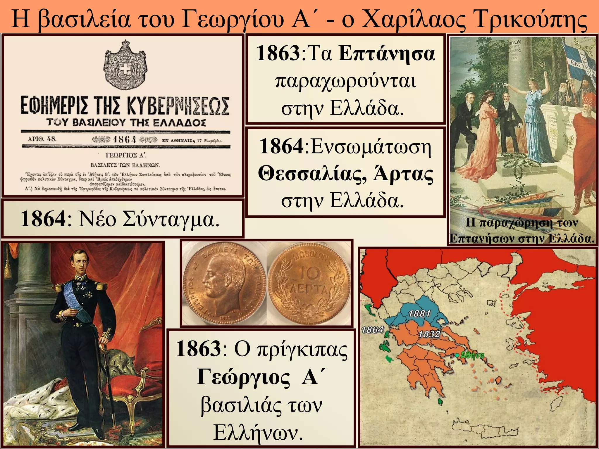 Η βασιλεία του Γεωργίου Α΄ - ο Χαρίλαος Τρικούπης
1863: Ο πρίγκιπας
Γεώργιος Α΄
βασιλιάς των
Ελλήνων.
1863:Τα Επτάνησα
παραχωρούνται
στην Ελλάδα.
1864: Νέο Σύνταγμα.
1864:Ενσωμάτωση
Θεσσαλίας, Άρτας
στην Ελλάδα.
Η παραχώρηση των
Επτανήσων στην Ελλάδα.
 