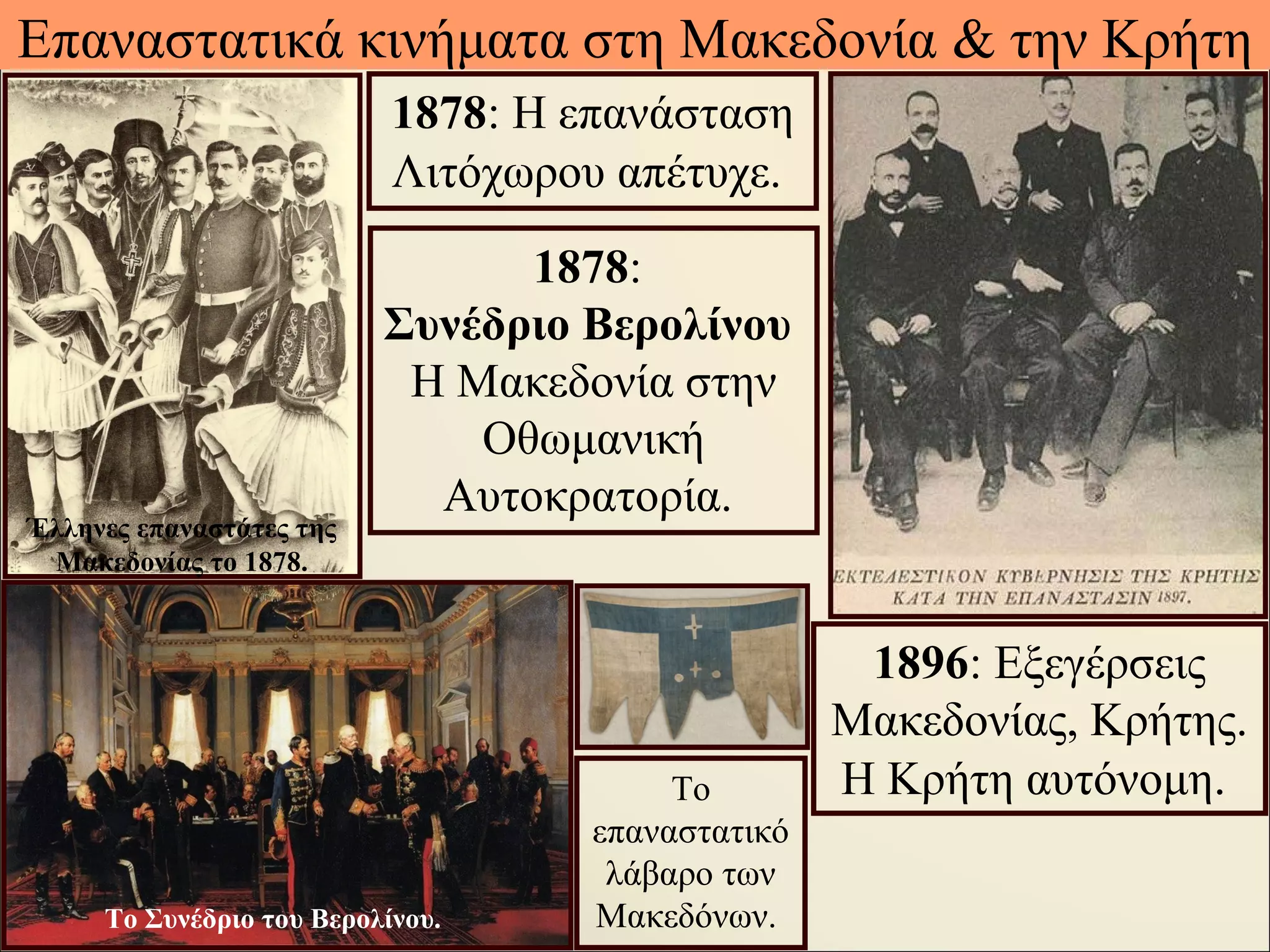 Επαναστατικά κινήματα στη Μακεδονία & την Κρήτη
1896: Εξεγέρσεις
Μακεδονίας, Κρήτης.
Η Κρήτη αυτόνομη.
1878:
Συνέδριο Βερολίνου
Η Μακεδονία στην
Οθωμανική
Αυτοκρατορία.
1878: Η επανάσταση
Λιτόχωρου απέτυχε.
Το
επαναστατικό
λάβαρο των
Μακεδόνων.
Έλληνες επαναστάτες της
Μακεδονίας το 1878.
Το Συνέδριο του Βερολίνου.
 