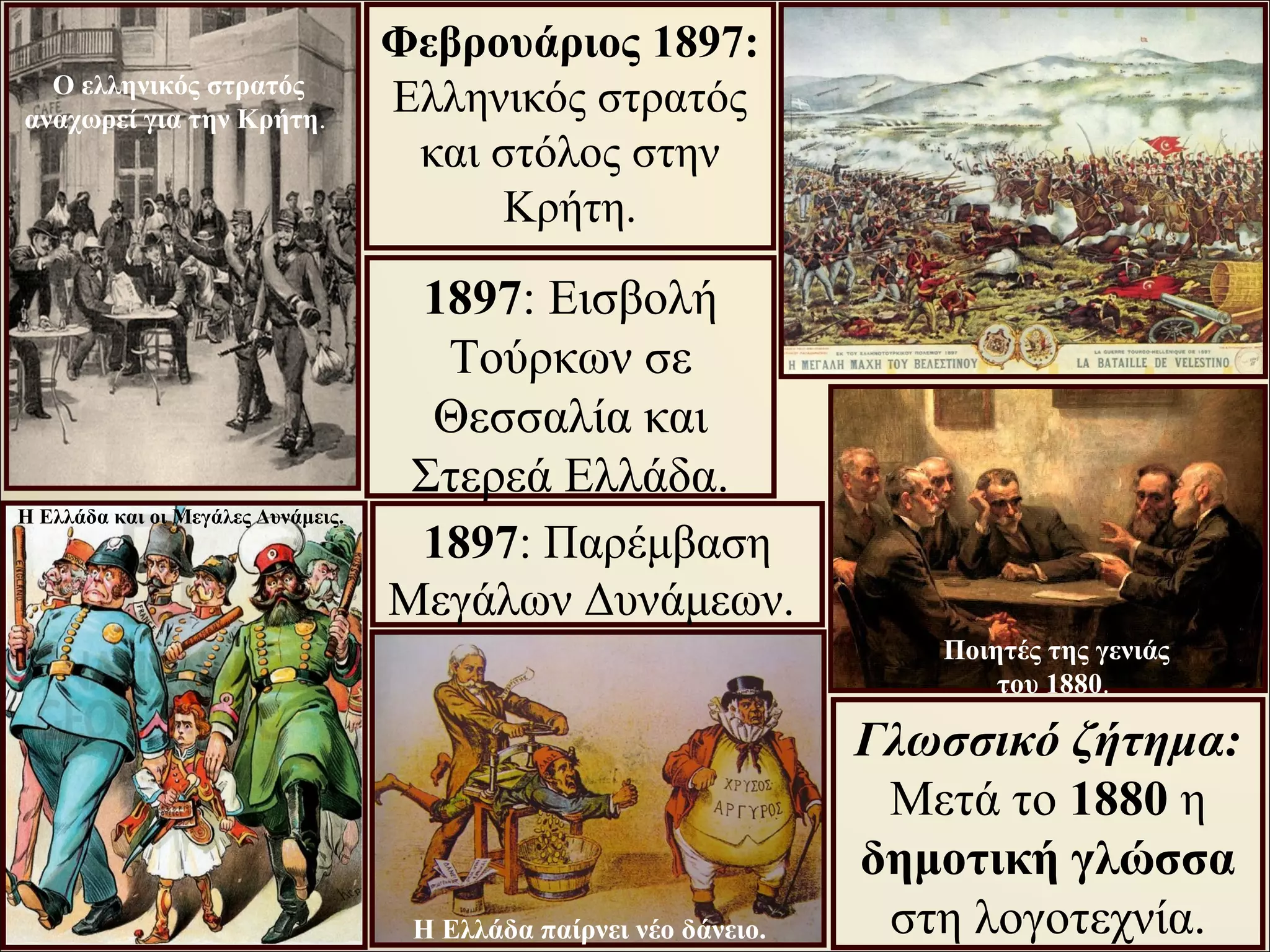 Φεβρουάριος 1897:
Ελληνικός στρατός
και στόλος στην
Κρήτη.
1897: Εισβολή
Τούρκων σε
Θεσσαλία και
Στερεά Ελλάδα.
1897: Παρέμβαση
Μεγάλων Δυνάμεων.
Γλωσσικό ζήτημα:
Μετά το 1880 η
δημοτική γλώσσα
στη λογοτεχνία.
Ο ελληνικός στρατός
αναχωρεί για την Κρήτη.
Η Ελλάδα και οι Μεγάλες Δυνάμεις.
Ποιητές της γενιάς
του 1880.
Η Ελλάδα παίρνει νέο δάνειο.
 