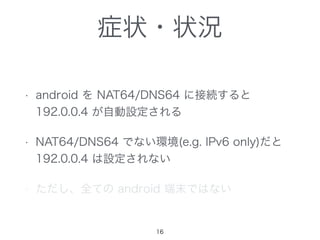 症状・状況
• android を NAT64/DNS64 に接続すると
192.0.0.4 が自動設定される
• NAT64/DNS64 でない環境(e.g. IPv6 only)だと
192.0.0.4 は設定されない
• ただし、全ての android 端末ではない
16
 
