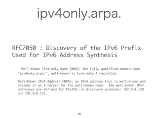 ipv4only.arpa.
RFC7050	 :	 Discovery	 of	 the	 IPv6	 Prefix	 
Used	 for	 IPv6	 Address	 Synthesis

	 	 	 Well-Known	 IPv4-only	 Name	 (WKN):	 the	 fully	 qualified	 domain	 name,

	 	 	 "ipv4only.arpa.",	 well-known	 to	 have	 only	 A	 record(s).

	 	 	 Well-Known	 IPv4	 Address	 (WKA):	 an	 IPv4	 address	 that	 is	 well-known	 and

	 	 	 present	 in	 an	 A	 record	 for	 the	 well-known	 name.	 	 Two	 well-known	 IPv4

	 	 	 addresses	 are	 defined	 for	 Pref64::/n	 discovery	 purposes:	 192.0.0.170

	 	 	 and	 192.0.0.171.
18
 