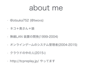 about me
• @otsuka752 (@twovs)
• ネコ＋奥さん＋娘
• 無線LAN 装置の開発(1999-2004)
• オンラインゲームのシステム管理者(2004-2015)
• クラウドの中の人(2015-)
• http://tcpreplay.jp/ やってます
 
