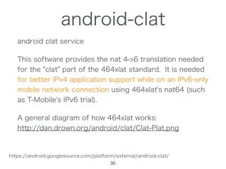 android-clat
android clat service
This software provides the nat 4->6 translation needed
for the "clat" part of the 464xlat standard. It is needed
for better IPv4 application support while on an IPv6-only
mobile network connection using 464xlat's nat64 (such
as T-Mobile's IPv6 trial).
A general diagram of how 464xlat works:
http://dan.drown.org/android/clat/Clat-Plat.png
30
https://android.googlesource.com/platform/external/android-clat/
 