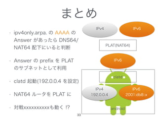 まとめ
IPv6
android
IPv4
PLAT(NAT64)
IPv6
clatd
IPv4
192.0.0.4
IPv6
2001:db8::x
33
• ipv4only.arpa. の AAAA の
Answer があったら DNS64/
NAT64 配下にいると判断
• Answer の preﬁx を PLAT
のサブネットとして利用
• clatd 起動(192.0.0.4 を設定)
• NAT64 ルータを PLAT に
• 対戦xxxxxxxxxxも動く !?
 
