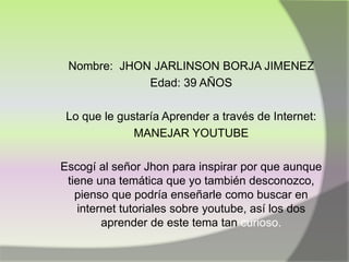 Nombre: JHON JARLINSON BORJA JIMENEZ
Edad: 39 AÑOS
Lo que le gustaría Aprender a través de Internet:
MANEJAR YOUTUBE
Escogí al señor Jhon para inspirar por que aunque
tiene una temática que yo también desconozco,
pienso que podría enseñarle como buscar en
internet tutoriales sobre youtube, así los dos
aprender de este tema tan curioso.