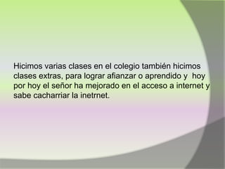 Hicimos varias clases en el colegio también hicimos
clases extras, para lograr afianzar o aprendido y hoy
por hoy el señor ha mejorado en el acceso a internet y
sabe cacharriar la inetrnet.