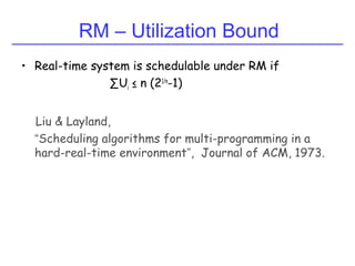 RM – Utilization Bound
• Real-time system is schedulable under RM if
∑Ui ≤ n (21/n
-1)
Liu & Layland,
“Scheduling algorithms for multi-programming in a
hard-real-time environment”, Journal of ACM, 1973.
 