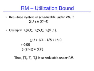RM – Utilization Bound
• Real-time system is schedulable under RM if
∑Ui ≤ n (21/n
-1)
• Example: T1(4,1), T2(5,1), T3(10,1),
∑Ui = 1/4 + 1/5 + 1/10
= 0.55
3 (21/3
-1) ≈ 0.78
Thus, {T1, T2, T3} is schedulable under RM.
 