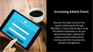 Accessing Admin Panel
Discover the steps to access the
router's admin panel through
192.168.1.1. Learn how to log in using
the default credentials or set up a
personalized login. Explore the
various sections of the admin
interface and their functions for
network management.
 