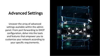 Advanced Settings
Uncover the array of advanced
settings available within the admin
panel. From port forwarding to DHCP
conﬁguration, delve into the tools
and features that empower you to
customize your network according to
your speciﬁc requirements.
 