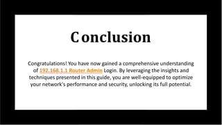 Conclusion
Congratulations! You have now gained a comprehensive understanding
of 192.168.1.1 Router Admin Login. By leveraging the insights and
techniques presented in this guide, you are well-equipped to optimize
your network's performance and security, unlocking its full potential.
 