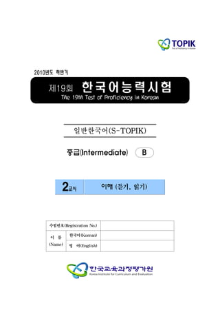 2010년도 하반기


    제19회          한국어능력시험
         The 19th Test of Proficiency in Korean




               일반한국어(S-TOPIK)

             중급(Intermediate)           B



          2교시                이해 (듣기, 읽기)




    수험번호(Registration No.)

             한국어(Korean)
    이 름
    (Name)   영 어(English)
 