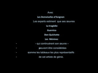Avec  Les Demoiselles d’Avignon  Les experts estiment  que ses œuvres La tragédie Guernica Don Quichotte Les  Ménines - qui continuèrent son œuvre – p euvent être considérées c omme les tableaux les plus représentatifs de cet artiste de génie. 