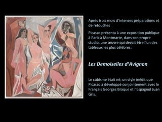 Après trois mois d’intenses préparations et de retouches Picasso présenta à une exposition publique à Paris à Montmarte, dans son propre studio, une œuvre qui devait être l’un des tableaux les plus célèbres: Les Demoiselles d’Avignon Le cubisme était né, un style inédit que Picasso a développé conjointement avec le Français Georges Braque et l’Espagnol Juan Gris. 