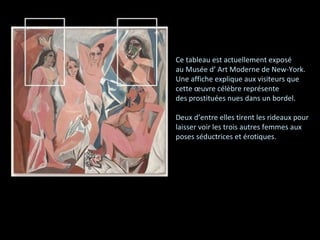 Ce tableau est actuellement exposé  au Musée d’ Art Moderne de New-York. Une affiche explique aux visiteurs que  cette œuvre célèbre représente des prostituées nues dans un bordel. Deux d’entre elles tirent les rideaux pour laisser voir les trois autres femmes aux  poses séductrices et érotiques. 