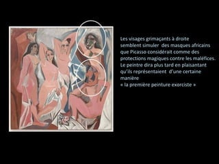 Les visages grimaçants à droite semblent simuler  des masques africains que Picasso considérait comme des protections magiques contre les maléfices . Le peintre dira plus tard en plaisantant qu’ils représentaient  d’une certaine manière « la première peinture exorciste » 