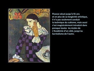 91 Picasso vécut jusqu’à  Picasso vécut jusqu’à 91 ans et en plus de sa longévité artistique, Il n’a pas seulement conduit la technique du cubisme, mais aussi s’est magistralement introduit dans presque toutes  les écoles de  L’Académie d’un côté, jusqu’au  Surréalisme de l’autre. 