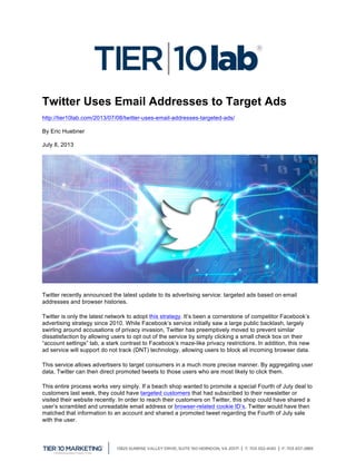 Twitter Uses Email Addresses to Target Ads
http://tier10lab.com/2013/07/08/twitter-uses-email-addresses-targeted-ads/
By Eric Huebner
July 8, 2013
Twitter recently announced the latest update to its advertising service: targeted ads based on email
addresses and browser histories.
Twitter is only the latest network to adopt this strategy. It’s been a cornerstone of competitor Facebook’s
advertising strategy since 2010. While Facebook’s service initially saw a large public backlash, largely
swirling around accusations of privacy invasion, Twitter has preemptively moved to prevent similar
dissatisfaction by allowing users to opt out of the service by simply clicking a small check box on their
“account settings” tab, a stark contrast to Facebook’s maze-like privacy restrictions. In addition, this new
ad service will support do not track (DNT) technology, allowing users to block all incoming browser data.
This service allows advertisers to target consumers in a much more precise manner. By aggregating user
data, Twitter can then direct promoted tweets to those users who are most likely to click them.
This entire process works very simply. If a beach shop wanted to promote a special Fourth of July deal to
customers last week, they could have targeted customers that had subscribed to their newsletter or
visited their website recently. In order to reach their customers on Twitter, this shop could have shared a
user’s scrambled and unreadable email address or browser-related cookie ID’s. Twitter would have then
matched that information to an account and shared a promoted tweet regarding the Fourth of July sale
with the user.
 