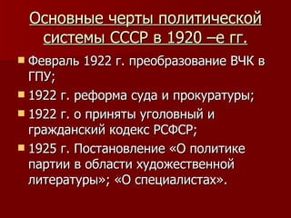 Основные черты политической системы СССР в 1920 –е гг. Февраль 1922 г. преобразование ВЧК в ГПУ; 1922 г. реформа суда и прокуратуры; 1922 г. о приняты уголовный и гражданский кодекс РСФСР; 1925 г. Постановление «О политике партии в области художественной литературы»; «О специалистах». 